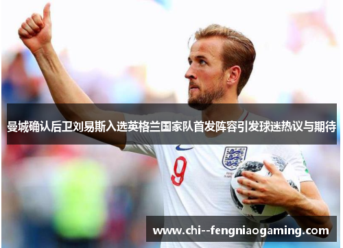 曼城确认后卫刘易斯入选英格兰国家队首发阵容引发球迷热议与期待